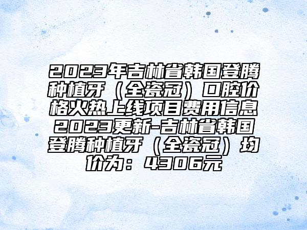 2023年吉林省韩国登腾种植牙（全瓷冠）口腔价格火热上线项目费用信息2023更新-吉林省韩国登腾种植牙（全瓷冠）均价为：4306元