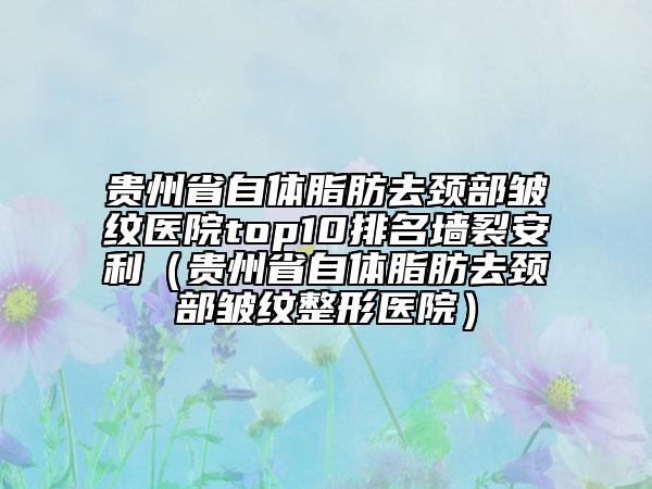 贵州省自体脂肪去颈部皱纹医院top10排名墙裂安利（贵州省自体脂肪去颈部皱纹整形医院）