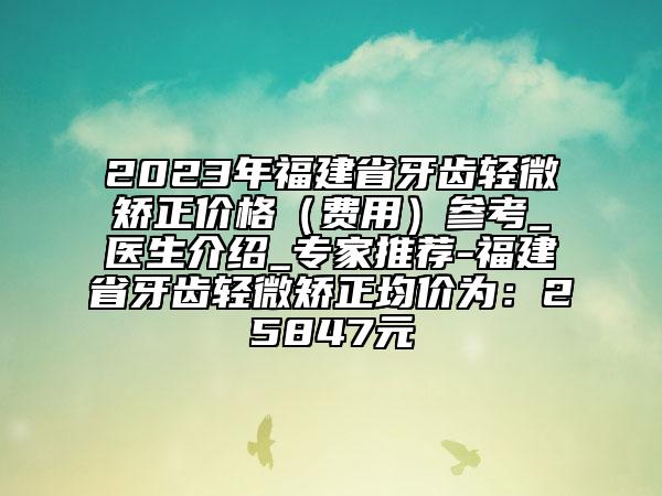 2023年福建省牙齿轻微矫正价格（费用）参考_医生介绍_专家推荐-福建省牙齿轻微矫正均价为：25847元