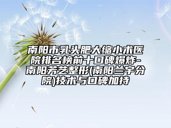 南阳市乳头肥大缩小术医院排名榜前十口碑爆炸-南阳芳艺整形(南阳兰宇分院)技术与口碑加持