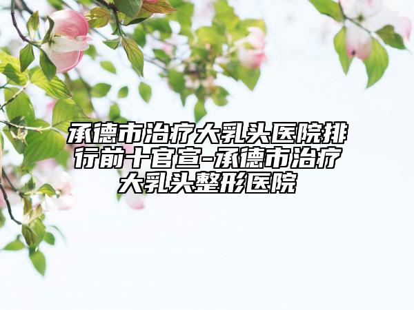 承德市治疗大乳头医院排行前十官宣-承德市治疗大乳头整形医院