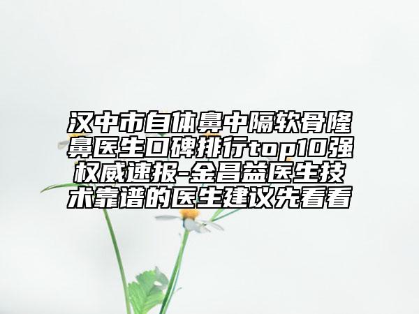汉中市自体鼻中隔软骨隆鼻医生口碑排行top10强权威速报-金昌益医生技术靠谱的医生建议先看看