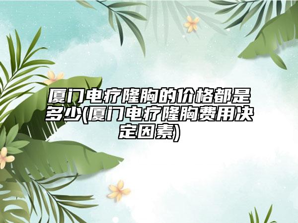 厦门电疗隆胸的价格都是多少(厦门电疗隆胸费用决定因素)