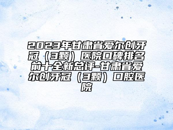 2023年甘肃省爱尔创牙冠（3颗）医院口碑排名前十全新总评-甘肃省爱尔创牙冠（3颗）口腔医院