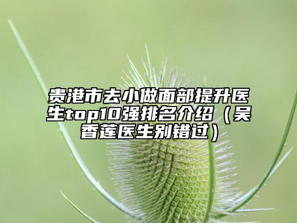 贵港市去小做面部提升医生top10强排名介绍（吴香莲医生别错过）