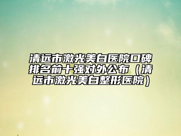清远市激光美白医院口碑排名前十强对外公布（清远市激光美白整形医院）