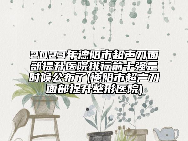 2023年德阳市超声刀面部提升医院排行前十强是时候公布了(德阳市超声刀面部提升整形医院)