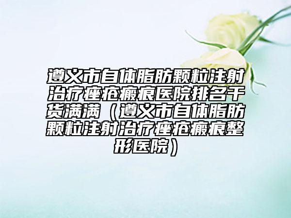 遵义市自体脂肪颗粒注射治疗痤疮瘢痕医院排名干货满满（遵义市自体脂肪颗粒注射治疗痤疮瘢痕整形医院）