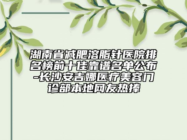 湖南省减肥溶脂针医院排名榜前十佳靠谱名单公布-长沙安吉娜医疗美容门诊部本地网友热捧