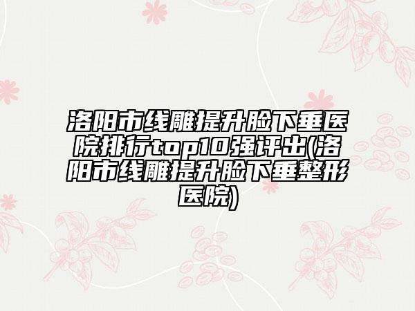 洛阳市线雕提升脸下垂医院排行top10强评出(洛阳市线雕提升脸下垂整形医院)