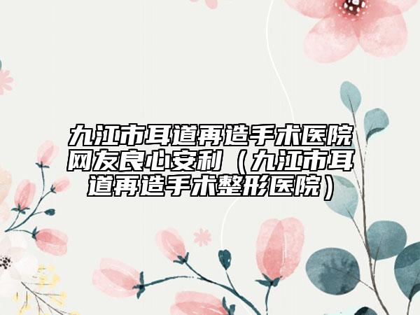 九江市耳道再造手术医院网友良心安利（九江市耳道再造手术整形医院）