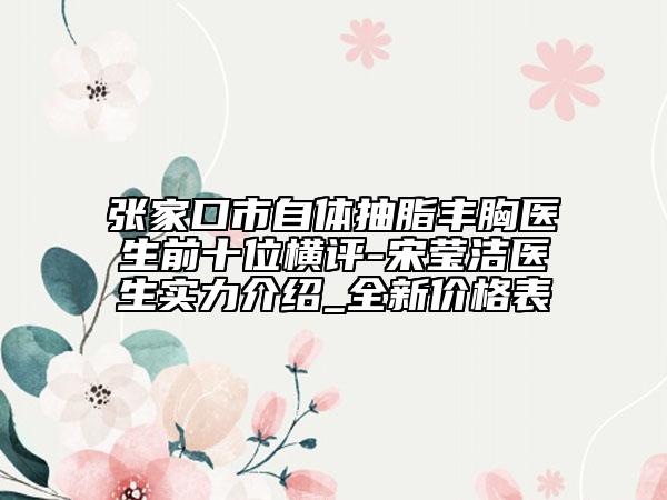 张家口市自体抽脂丰胸医生前十位横评-宋莹洁医生实力介绍_全新价格表
