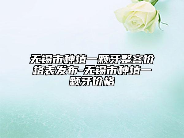 无锡市种植一颗牙整容价格表发布-无锡市种植一颗牙价格