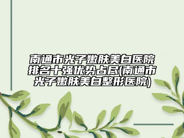 南通市光子嫩肤美白医院排名十强优势占尽(南通市光子嫩肤美白整形医院)