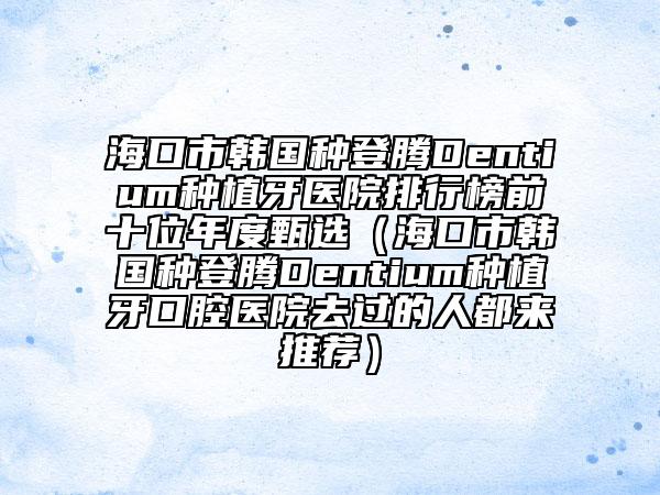 海口市韩国种登腾Dentium种植牙医院排行榜前十位年度甄选（海口市韩国种登腾Dentium种植牙口腔医院去过的人都来推荐）