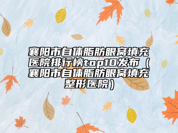 襄阳市自体脂肪眼窝填充医院排行榜top10发布（襄阳市自体脂肪眼窝填充整形医院）
