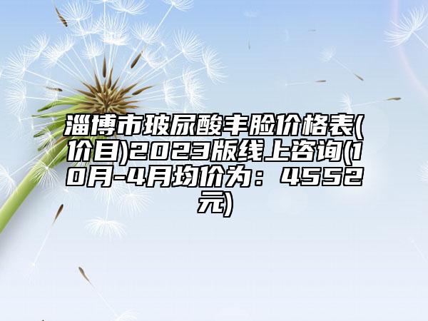 淄博市玻尿酸丰脸价格表(价目)2023版线上咨询(10月-4月均价为：4552元)