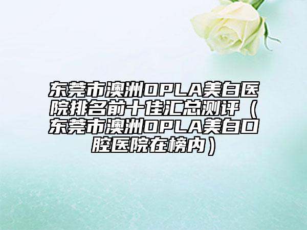 东莞市澳洲OPLA美白医院排名前十佳汇总测评（东莞市澳洲OPLA美白口腔医院在榜内）
