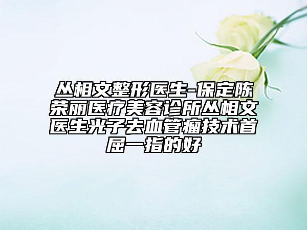 丛相文整形医生-保定陈荣丽医疗美容诊所丛相文医生光子去血管瘤技术首屈一指的好