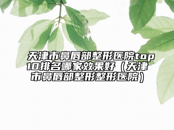 天津市鼻唇部整形医院top10排名哪家效果好（天津市鼻唇部整形整形医院）