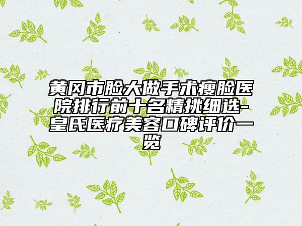 黄冈市脸大做手术瘦脸医院排行前十名精挑细选-皇氏医疗美容口碑评价一览