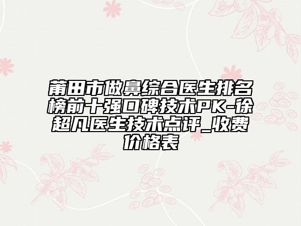 莆田市做鼻综合医生排名榜前十强口碑技术PK-徐超凡医生技术点评_收费价格表