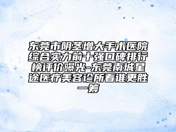东莞市阴茎增大手术医院综合实力前十强口碑排行榜评价曝光-东莞南城星途医疗美容诊所看谁更胜一筹