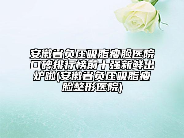 安徽省负压吸脂瘦脸医院口碑排行榜前十强新鲜出炉啦(安徽省负压吸脂瘦脸整形医院)