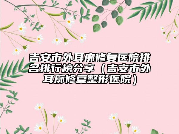 吉安市外耳廓修复医院排名排行榜分享（吉安市外耳廓修复整形医院）