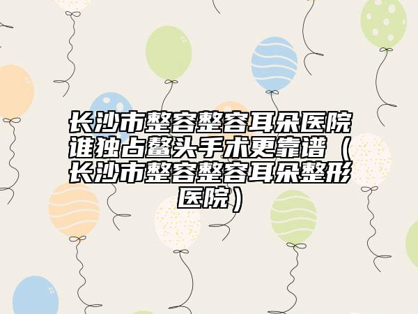长沙市整容整容耳朵医院谁独占鳌头手术更靠谱（长沙市整容整容耳朵整形医院）