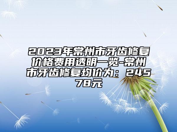 2023年常州市牙齿修复价格费用透明一览-常州市牙齿修复均价为：24578元