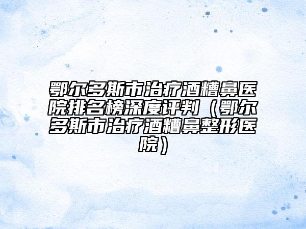 鄂尔多斯市治疗酒糟鼻医院排名榜深度评判（鄂尔多斯市治疗酒糟鼻整形医院）