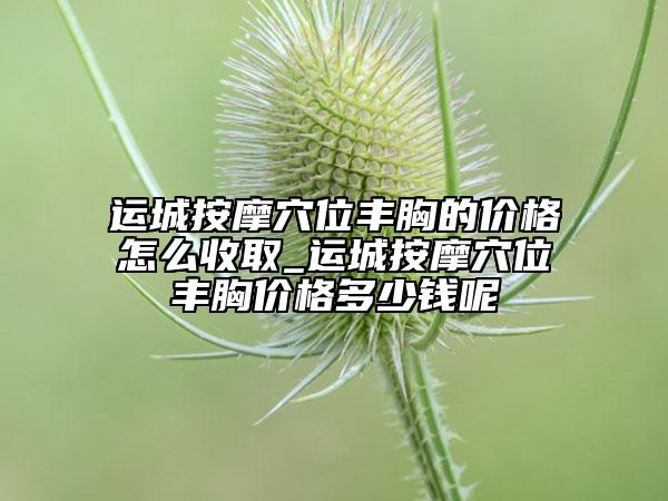 运城按摩穴位丰胸的价格怎么收取_运城按摩穴位丰胸价格多少钱呢