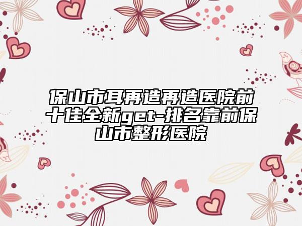 保山市耳再造再造医院前十佳全新get-排名靠前保山市整形医院