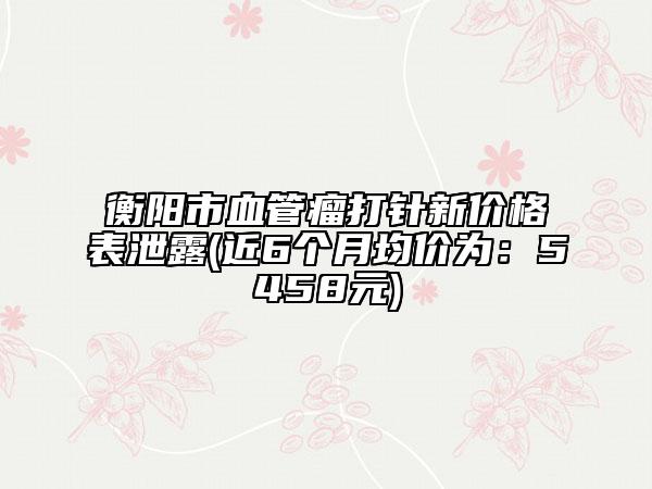 衡阳市血管瘤打针新价格表泄露(近6个月均价为：5458元)