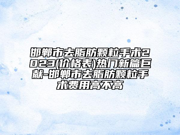 邯郸市去脂肪颗粒手术2023(价格表)热门新篇巨献-邯郸市去脂肪颗粒手术费用高不高