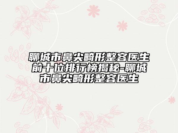 聊城市鼻尖畸形整容医生前十位排行榜揭秘-聊城市鼻尖畸形整容医生