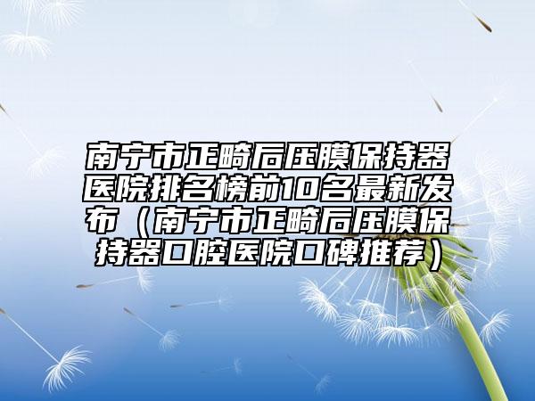 南宁市正畸后压膜保持器医院排名榜前10名最新发布（南宁市正畸后压膜保持器口腔医院口碑推荐）