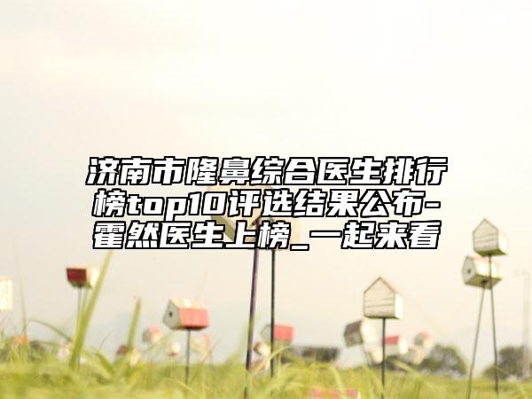 济南市隆鼻综合医生排行榜top10评选结果公布-霍然医生上榜_一起来看