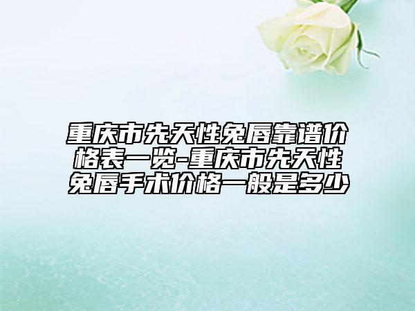 重庆市先天性兔唇靠谱价格表一览-重庆市先天性兔唇手术价格一般是多少