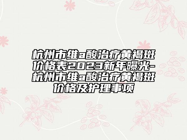 杭州市维a酸治疗黄褐斑价格表2023新年曝光-杭州市维a酸治疗黄褐斑价格及护理事项