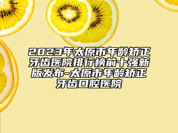 2023年太原市年龄矫正牙齿医院排行榜前十强新版发布-太原市年龄矫正牙齿口腔医院