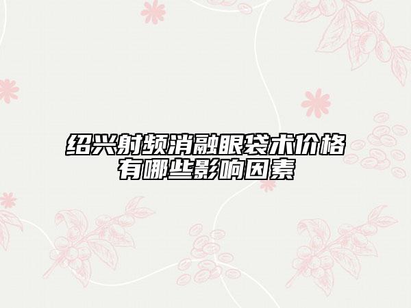 绍兴射频消融眼袋术价格有哪些影响因素