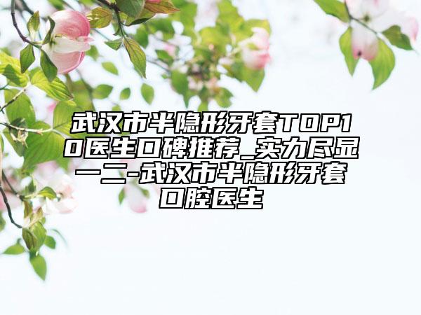 武汉市半隐形牙套TOP10医生口碑推荐_实力尽显一二-武汉市半隐形牙套口腔医生