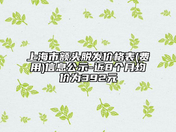 上海市额头脱发价格表(费用)信息公示-近8个月均价为392元