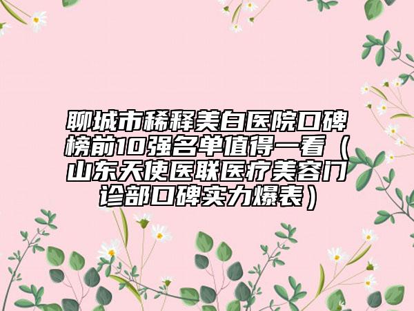 聊城市稀释美白医院口碑榜前10强名单值得一看（山东天使医联医疗美容门诊部口碑实力爆表）