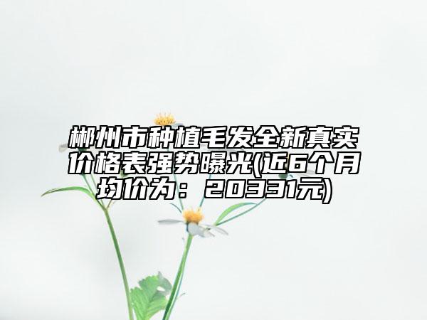 郴州市种植毛发全新真实价格表强势曝光(近6个月均价为：20331元)