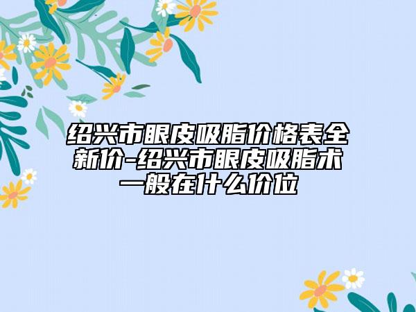 绍兴市眼皮吸脂价格表全新价-绍兴市眼皮吸脂术一般在什么价位