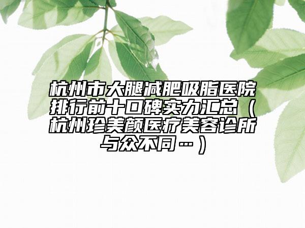 杭州市大腿减肥吸脂医院排行前十口碑实力汇总（杭州珍美颜医疗美容诊所与众不同…）