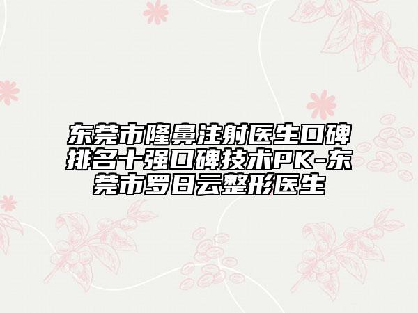 东莞市隆鼻注射医生口碑排名十强口碑技术PK-东莞市罗日云整形医生